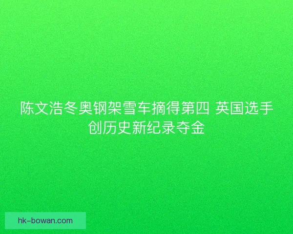 陈文浩冬奥钢架雪车摘得第四 英国选手创历史新纪录夺金 陈文浩冬奥钢架雪车摘得第四 英国选手创历史新纪录夺金
