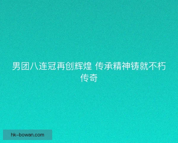 男团八连冠再创辉煌 传承精神铸就不朽传奇