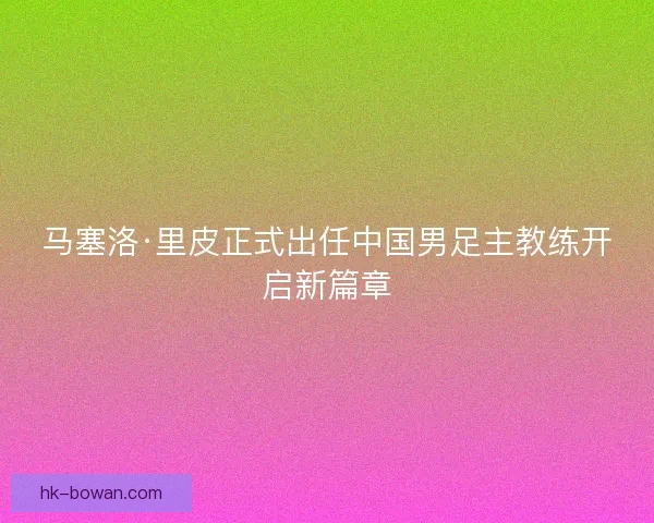 马塞洛·里皮正式出任中国男足主教练开启新篇章