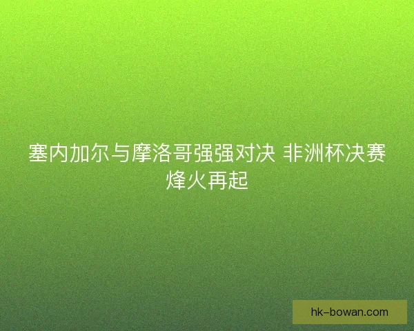 塞内加尔与摩洛哥强强对决 非洲杯决赛烽火再起