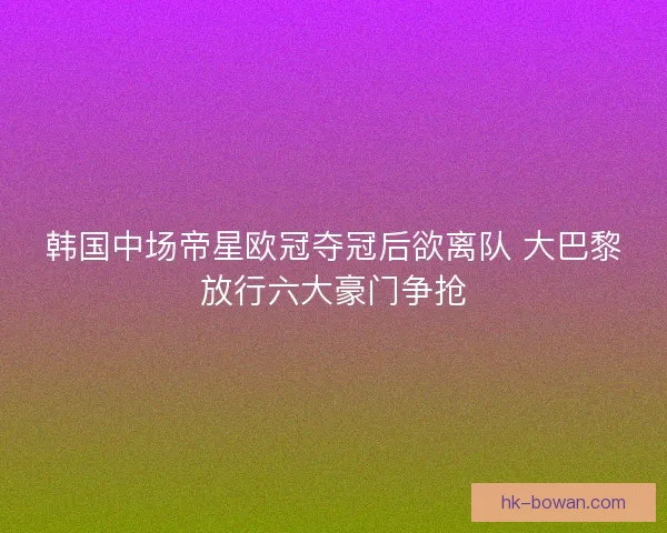 韩国中场帝星欧冠夺冠后欲离队 大巴黎放行六大豪门争抢