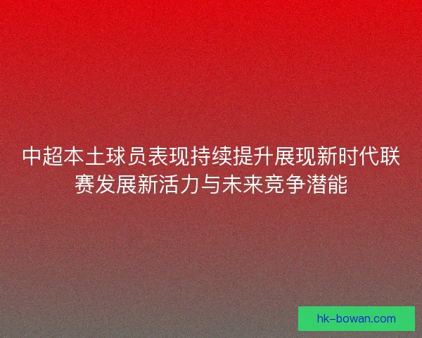 中超本土球员表现持续提升展现新时代联赛发展新活力与未来竞争潜能 中超本土球员表现持续提升展现新时代联赛发展新活力与未来竞争潜能