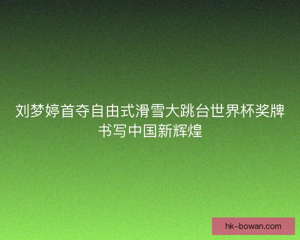 刘梦婷首夺自由式滑雪大跳台世界杯奖牌书写中国新辉煌 刘梦婷首夺自由式滑雪大跳台世界杯奖牌书写中国新辉煌