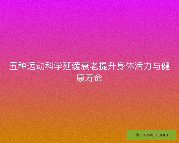 五种运动科学延缓衰老提升身体活力与健康寿命 五种运动科学延缓衰老提升身体活力与健康寿命